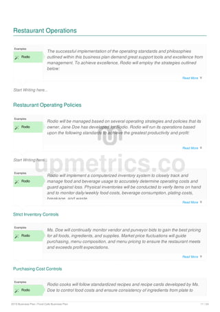 Restaurant Operations
Start Writing here...
Examples
 Rodio
The successful implementation of the operating standards and philosophies
outlined within this business plan demand great support tools and excellence from
management. To achieve excellence, Rodio will employ the strategies outlined
below:
Restaurant Operating Policies
Start Writing here...
Examples
 Rodio
Rodio will be managed based on several operating strategies and policies that its
owner, Jane Doe has developed for Rodio. Rodio will run its operations based
upon the following standards to achieve the greatest productivity and profit:
Strict Inventory Controls
Examples
 Rodio
Rodio will implement a computerized inventory system to closely track and
manage food and beverage usage to accurately determine operating costs and
guard against loss. Physical inventories will be conducted to verify items on hand
and to monitor daily/weekly food costs, beverage consumption, plating costs,
breakage, and waste.
Purchasing Cost Controls
Examples
 Rodio
Ms. Doe will continually monitor vendor and purveyor bids to gain the best pricing
for all foods, ingredients, and supplies. Market price fluctuations will guide
purchasing, menu composition, and menu pricing to ensure the restaurant meets
and exceeds profit expectations.
Examples
 Rodio
Rodio cooks will follow standardized recipes and recipe cards developed by Ms.
Doe to control food costs and ensure consistency of ingredients from plate to
upmetrics.co
Read More 
Read More 
Read More 
Read More 
2019 Business Plan | Food Cafe Business Plan 11 / 24
 