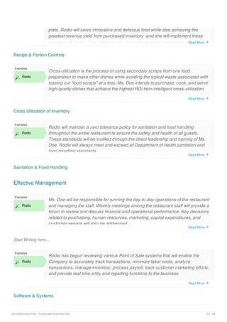Recipe & Portion Controls
plate. Rodio will serve innovative and delicious food while also achieving the
greatest revenue yield from purchased inventory -and she will implement these
principles at Rodio. The Company will also institute similar guidelines to control
and monitor alcohol portions served from the bar.
Cross Utilization of Inventory
Examples
 Rodio
Cross-utilization is the process of using secondary scraps from one food
preparation to make other dishes while avoiding the typical waste associated with
tossing out "food scraps" at a loss. Ms. Doe intends to purchase, cook, and serve
high-quality dishes that achieve the highest ROI from intelligent cross-utilization.
Sanitation & Food Handling
Examples
 Rodio
Rodio will maintain a zero tolerance policy for sanitation and food handling
throughout the entire restaurant to ensure the safety and health of all guests.
These standards will be instilled through the direct leadership and training of Ms.
Doe. Rodio will always meet and exceed all Department of Heath sanitation and
food handling standards.
Effective Management
Start Writing here...
Examples
 Rodio
Ms. Doe will be responsible for running the day-to-day operations of the restaurant
and managing the staff. Weekly meetings among the restaurant staff will provide a
forum to review and discuss financial and operational performance. Key decisions
related to purchasing, human resources, marketing, capital expenditures, and
customer service will also be addressed.
Software & Systems
Examples
 Rodio
Rodio has begun reviewing various Point of Sale systems that will enable the
Company to accurately track transactions, minimize labor costs, analyze
transactions, manage inventory, process payroll, track customer marketing efforts,
and provide real-time entry and reporting functions to the business.
Read More 
Read More 
Read More 
Read More 
Read More 
2019 Business Plan | Food Cafe Business Plan 12 / 24
 