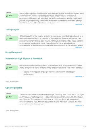 Training Program
Examples
 Rodio
An ongoing program of training and education will ensure that all employees learn
and implement Derrida's exacting standards for service and operational
procedures. Managers will lead daily pre-shift meetings and weekly meetings to
provide on-going training and honest evaluation to their staff, while also gaining
feedback and input from line-level employees.
Money Management
Examples
 Rodio
While the quality of the cuisine and dining experience contribute significantly to a
restaurant's profitability, it is attention to business and financial details that can
transform small profits into large returns. While all decisions will be made with the
customer and employee in mind, they will also be made with significant
consideration to their financial benefits and consequences. Each day key metrics
related to sales, cost of sales, labor, inventory, marketing and overhead will be
Retention through Support & Feedback
Start Writing here...
Examples
 Rodio
Management will consistently focus on creating a work environment that makes
Rodio "the place to work" for top culinary and service talent. This will be done by:
Clearly defining goals and expectations, with rewards based upon
performance.
Providing the tools and support employees need to achieve established
Operating Details
Start Writing here...
Examples
 Rodio
The restaurant will be open Monday through Thursday from 11:00 am to 10:00 pm
and Friday and Saturday from 11:00 am to midnight On Sundays, Rodio will open
at 8:00 am for Sunday Brunch and close at 10:00 pm Rodio will accept cash,
traveler's checks, Visa, MasterCard, Discover, and American Express. Rodio is
an equal opportunity employer.
Read More 
Read More 
Read More 
Read More 
2019 Business Plan | Food Cafe Business Plan 13 / 24
 