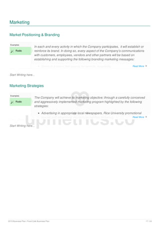 Marketing
Market Positioning & Branding
Start Writing here...
Examples
 Rodio
In each and every activity in which the Company participates, it will establish or
reinforce its brand. In doing so, every aspect of the Company's communications
with customers, employees, vendors and other partners will be based on
establishing and supporting the following branding marketing messages:
Rodio is a brand that stands for warmth, hospitality
Marketing Strategies
Start Writing here...
Examples
 Rodio
The Company will achieve its marketing objective; through a carefully conceived
and aggressively implemented marketing program highlighted by the following
strategies:
Advertising in appropriate local newspapers, Rice University promotional
events and other local media opportunities including:
upmetrics.co
Read More 
Read More 
2019 Business Plan | Food Cafe Business Plan 17 / 24
 