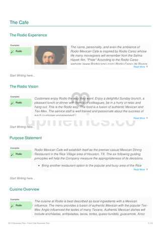 The Cafe
The Rodio Experience
Start Writing here...
Examples
 Rodio
The name, personality, and even the ambiance of
Rodio Mexican Cafe is inspired by Rodio Carso whose
life many moviegoers will remember from the Selma
Hayek film, "Pride" According to the Rodio Carso
website (www.Rodiocarso.com) Rodio Carso de Rivera
(July 6, 1907 -July 13, 1954) was a Mexican painter
The Rodio Vision
Start Writing here...
Examples
 Rodio
Customers enjoy Rodio the way they want. Enjoy a delightful Sunday brunch, a
pleasant lunch or dinner with friends or colleagues, be in a hurry or relax and
hang out. This is the Rodio way. The food is a fusion of authentic Mexican and
Tex-Mex. The service staff is well trained and passionate about the success of
each customer engagement.
The Rodio experience is very versatile. It is casual but professional. A customer
Purpose Statement
Start Writing here...
Examples
 Rodio
Rodio Mexican Cafe will establish itself as the premier casual Mexican Dining
Restaurant in the Rice Village area of Houston, TX. The six following guiding
principles will help the Company measure the appropriateness of its decisions.
Bring another restaurant option to the popular and busy area of the Rice
Village.
Cuisine Overview
Examples
 Rodio
The cuisine at Rodio is best described as local ingredients with a Mexican
influence. The menu provides a fusion of authentic Mexican with the popular Tex-
Mex Anglo influenced the tastes of many Texans. Authentic Mexican dishes will
include enchiladas, enfrijoladas, tacos, tortes, queso fundido, guacamole, Arroz
upmetrics.co
Read More 
Read More 
Read More 
2019 Business Plan | Food Cafe Business Plan 5 / 24
 