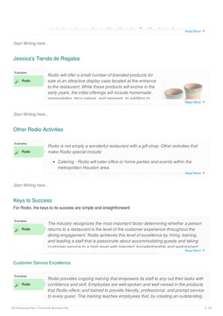 Start Writing here...
con leche, and many other traditional favorites. Tex-Mex dishes that are very
popular include dishes such as fajitas, burritos, margaritas, and the signature
Jessica's Tienda de Regalos
Start Writing here...
Examples
 Rodio
Rodio will offer a small number of branded products for
sale at an attractive display case located at the entrance
to the restaurant. While these products will evolve in the
early years, the initial offerings will include homemade
marmalades, taco salsas, and peppers. In addition to
food products, Rodio will sell Rodio branded ball caps, t-
Other Rodio Activities
Start Writing here...
Examples
 Rodio
Rodio is not simply a wonderful restaurant with a gift shop. Other activities that
make Rodio special include:
Catering - Rodio will cater office or home parties and events within the
metropolitan Houston area.
Local Artist Night - Once a month Rodio will host a local artist night where a
Keys to Success
For Rodio, the keys to its success are simple and straightforward.
Customer Service Excellence
Examples
 Rodio
The industry recognizes the most important factor determining whether a person
returns to a restaurant is the level of the customer experience throughout the
dining engagement. Rodio achieves this level of excellence by hiring, training,
and leading a staff that is passionate about accommodating guests and taking
customer service to a high level with talented, knowledgeable and well-trained
employees that understand the principles of great service.
Examples
 Rodio
Rodio provides ongoing training that empowers its staff to any out their tasks with
confidence and skill. Employees are well-spoken and well-versed in the products
that Rodio offers; and trained to provide friendly, professional, and prompt service
to every guest. This training teaches employees that, by creating an outstanding
Read More 
Read More 
Read More 
Read More 
2019 Business Plan | Food Cafe Business Plan 6 / 24
 