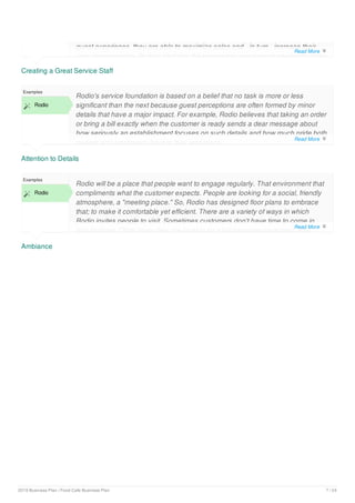 Creating a Great Service Staff
guest experience, they are able to maximize sales and - in turn - increase their
own compensation. Rodio's staff has the knowledge and support needed to make
Attention to Details
Examples
 Rodio
Rodio's service foundation is based on a belief that no task is more or less
significant than the next because guest perceptions are often formed by minor
details that have a major impact. For example, Rodio believes that taking an order
or bring a bill exactly when the customer is ready sends a dear message about
how seriously an establishment focuses on such details and how much pride both
owners and employees have in their workplace.
Ambiance
Examples
 Rodio
Rodio will be a place that people want to engage regularly. That environment that
compliments what the customer expects. People are looking for a social, friendly
atmosphere, a "meeting place." So, Rodio has designed floor plans to embrace
that; to make it comfortable yet efficient. There are a variety of ways in which
Rodio invites people to visit. Sometimes customers don't have time to come in
and sit down. Other times they are looking for a full-serviceengagement. And,
Read More 
Read More 
Read More 
2019 Business Plan | Food Cafe Business Plan 7 / 24
 