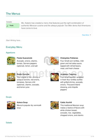 The Menus
Start Writing here...
Examples
 Rodio
Ms. Katario has created a menu that features just the right combination of
authentic Mexican cuisine and the always popular Tex-Mex items that Americans
have come to love.
Everyday Menu
Appetizers
Fiesta Guacamole
Avocado, onions, cilantro,
tomato, Serrano peppers
(optional), lemon, and salt
Chalupitas Poblanas
Four Small corn tortillas, mild
green and red salsa sauce,
topped with refried beans,
meat, and fresh cheese
Rodio Ceviche
Your choice of fish, shrimp or
octopus ceviche, red onions,
tomatoes, Serrano chili
(optional), cilantro, avocado,
and lemon juice
Acapulco Taquitos
Four small taquitos, wrapped
in fresh flour tortillas stuffed
with grilled shrimp, avocado,
onions, Thousand Island
dressing, and chipotle
peppers
Soups
Azteca Soup
Mexico's popular dry vermicelli
soup
Caldo Xochitl
This traditional Mexican soup
makes a festive of flavors with
white chicken breast,
avocado, rice, vegetables,
chopped onions, and cilantro
Salads
upmetrics.co
Read More 
2019 Business Plan | Food Cafe Business Plan 8 / 24
 