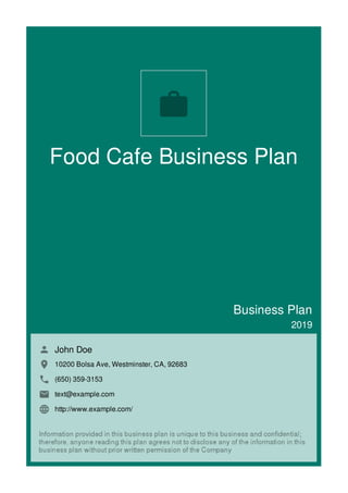 Food Cafe Business Plan
Business Plan
2019
John Doe
10200 Bolsa Ave, Westminster, CA, 92683
(650) 359-3153
text@example.com
http://www.example.com/

 