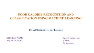 FOOD CALORIE RECOGNITION AND
CLASSIFICATION USING MACHINE LEARNING
Project Domain : Machine Learning
STUDENT NAME Project Supervisor:
Reg no:XXXXXX NAME,
Designation
 