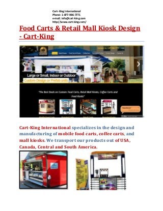 Cart- King International
Phone: 1-877-986-7771
e-mail: info@cart-king.com
http://www.cart-king.com/

Food Carts & Retail Mall Kiosk Design
- Cart-King

Cart-King International specializes in the design and
manufacturing of mobile food carts, coffee carts, and
mall kiosks. We transport our products out of USA,
Canada, Central and South America.

 