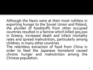 Although the Nazis were at their most ruthless in
exporting hunger to the Soviet Union and Poland,
the plunder of foodstuffs from other occupied
countries resulted in a famine which killed 500,000
in Greece, increased death and infant mortality
rates and spread malnutrition, particularly among
children, in many other countries.
The relentless extraction of food from China in
order to feed the Japanese homeland caused
chronic hunger and malnutrition among the
Chinese population.
12
 