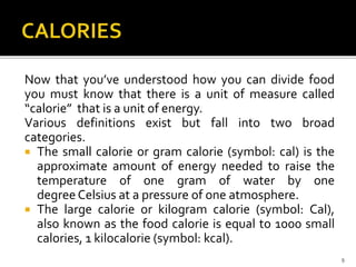 Now that you’ve understood how you can divide food
you must know that there is a unit of measure called
“calorie” that is a unit of energy.
Various definitions exist but fall into two broad
categories.
 The small calorie or gram calorie (symbol: cal) is the
approximate amount of energy needed to raise the
temperature of one gram of water by one
degree Celsius at a pressure of one atmosphere.
 The large calorie or kilogram calorie (symbol: Cal),
also known as the food calorie is equal to 1000 small
calories, 1 kilocalorie (symbol: kcal).
9
 