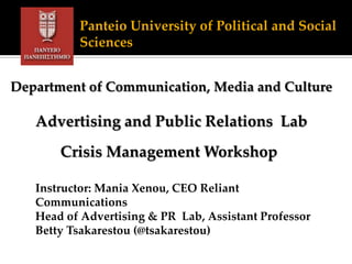 Panteio University of Political and Social
Sciences
Department of Communication, Media and Culture
Advertising and Public Relations Lab
Crisis Management Workshop
Instructor: Mania Xenou, CEO Reliant
Communications
Head of Advertising & PR Lab, Assistant Professor
Betty Tsakarestou (@tsakarestou)
 