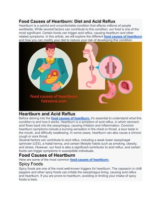 Food Causes of Heartburn: Diet and Acid Reflux
Heartburn is a painful and uncomfortable condition that affects millions of people
worldwide. While several factors can contribute to this condition, our food is one of the
most significant. Certain foods can trigger acid reflux, causing heartburn and other
related symptoms. In this article, we will explore the different food causes of heartburn
and how you can modify your diet to reduce your risk of developing this condition.
Heartburn and Acid Reflux
Before delving into the food causes of heartburn, it's essential to understand what this
condition is and how it works. Heartburn is a symptom of acid reflux, in which stomach
acid flows back into the oesophagus, causing irritation and inflammation. Common
heartburn symptoms include a burning sensation in the chest or throat, a sour taste in
the mouth, and difficulty swallowing. In some cases, heartburn can also cause a chronic
cough or sore throat.
Several factors can contribute to acid reflux, including a weak lower oesophagal
sphincter (LES), a hiatal hernia, and certain lifestyle habits such as smoking, obesity,
and stress. However, our food is also a significant contributor to acid reflux, and certain
foods can trigger symptoms in susceptible individuals.
Food Causes of Heartburn
Here are some of the most common food causes of heartburn:
Spicy Foods
Spicy foods are one of the most well-known triggers for heartburn. The capsaicin in chilli
peppers and other spicy foods can irritate the oesophagus lining, causing acid reflux
and heartburn. If you are prone to heartburn, avoiding or limiting your intake of spicy
foods is best.
 