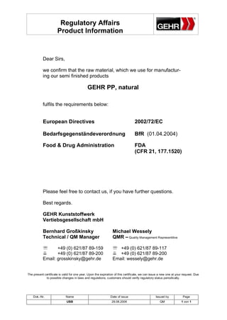 Regulatory Affairs
                      Product Information



           Dear Sirs,

           we confirm that the raw material, which we use for manufactur-
           ing our semi finished products

                                             GEHR PP, natural

           fulfils the requirements below:


           European Directives                                                   2002/72/EC

           Bedarfsgegenständeverordnung                                          BfR (01.04.2004)

           Food & Drug Administration                                            FDA
                                                                                 (CFR 21, 177.1520)




           Please feel free to contact us, if you have further questions.

           Best regards.

           GEHR Kunststoffwerk
           Vertiebsgesellschaft mbH

           Bernhard Großkinsky                                   Michael Wessely
           Technical / QM Manager                                QMR – Quality Management Representitive

           '      +49 (0) 621/87 89-159                          ' +49 (0) 621/87 89-117
           6      +49 (0) 621/87 89-200                          6 +49 (0) 621/87 89-200
           Email: grosskinsky@gehr.de                            Email: wessely@gehr.de


The present certificate is valid for one year. Upon the expiration of this certificate, we can issue a new one at your request. Due
             to possible changes in laws and regulations, customers should verify regulatory status periodically.




    Dok.-Nr.                 Name                              Date of issue                      Issued by           Page
                             UBB                                29.08.2006                           QM              1 von 1
 
