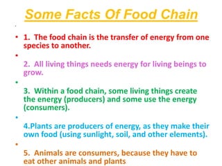 Some Facts Of Food Chain
•
• 1. The food chain is the transfer of energy from one
species to another.
•
2. All living things needs energy for living beings to
grow.
•
3. Within a food chain, some living things create
the energy (producers) and some use the energy
(consumers).
•
4.Plants are producers of energy, as they make their
own food (using sunlight, soil, and other elements).
•
5. Animals are consumers, because they have to
eat other animals and plants
 