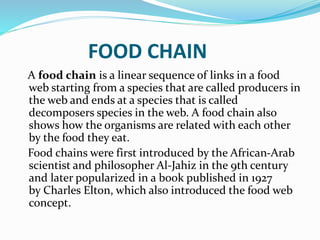FOOD CHAIN 
A food chain is a linear sequence of links in a food 
web starting from a species that are called producers in 
the web and ends at a species that is called 
decomposers species in the web. A food chain also 
shows how the organisms are related with each other 
by the food they eat. 
Food chains were first introduced by the African-Arab 
scientist and philosopher Al-Jahiz in the 9th century 
and later popularized in a book published in 1927 
by Charles Elton, which also introduced the food web 
concept. 
 