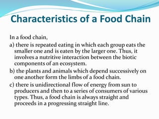 Characteristics of a Food Chain 
In a food chain, 
a) there is repeated eating in which each group eats the 
smaller one and is eaten by the larger one. Thus, it 
involves a nutritive interaction between the biotic 
components of an ecosystem. 
b) the plants and animals which depend successively on 
one another form the limbs of a food chain. 
c) there is unidirectional flow of energy from sun to 
producers and then to a series of consumers of various 
types. Thus, a food chain is always straight and 
proceeds in a progressing straight line. 
 
