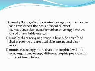 d) usually 80 to 90% of potential energy is lost as heat at 
each transfer on the basis of second law of 
thermodynamics (transformation of energy involves 
loss of unavailable energy). 
e) usually there are 4 or 5 trophic levels. Shorter food 
chains provide greater available energy and vice - 
versa. 
f ) omnivores occupy more than one trophic level and, 
some organisms occupy different trophic positions in 
different food chains. 
 