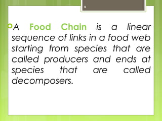 3 
A Food Chain is a linear 
sequence of links in a food web 
starting from species that are 
called producers and ends at 
species that are called 
decomposers. 
 