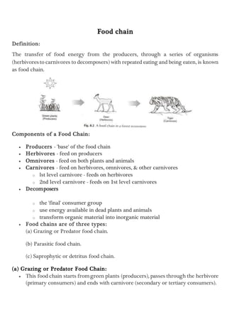 Food chain
Definition:
The transfer of food energy from the producers, through a series of organisms
(herbivores to carnivores to decomposers) with repeated eating and being eaten, is known
as food chain.
Components of a Food Chain:
 Producers - 'base' of the food chain
 Herbivores - feed on producers
 Omnivores - feed on both plants and animals
 Carnivores - feed on herbivores, omnivores, & other carnivores
o lst level carnivore - feeds on herbivores
o 2nd level carnivore - feeds on 1st level carnivores
 Decomposers
o the 'final' consumer group
o use energy available in dead plants and animals
o transform organic material into inorganic material
 Food chains are of three types:
(a) Grazing or Predator food chain.
(b) Parasitic food chain.
(c) Saprophytic or detritus food chain.
(a) Grazing or Predator Food Chain:
 This food chain starts fromgreen plants (producers), passes through the herbivore
(primary consumers) and ends with carnivore (secondary or tertiary consumers).
 
