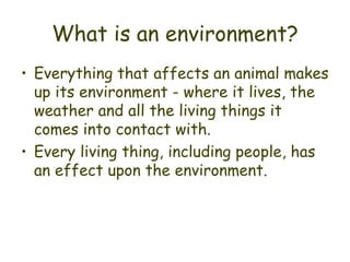 What is an environment? Everything that affects an animal makes up its environment - where it lives, the weather and all the living things it comes into contact with. Every living thing, including people, has an effect upon the environment. 
