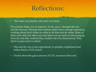 Reflections:
•

The more you practice, the more you learn.

The practise helps you to improve. In my case, I changed the last
activity because I though that students didn’t have enough experience
working about food chains in order to do that activity alone. Some of
them were able but others not and there was no sense in discouraging
them (in case they realised they couldn’t do it by themselves). They
did it in pairs and it worked.
• This activity was a nice opportunity to prepare, implement and
reflect about a CLIL lesson.
• I learnt about the great amount of CLIL resources that exist.

 
