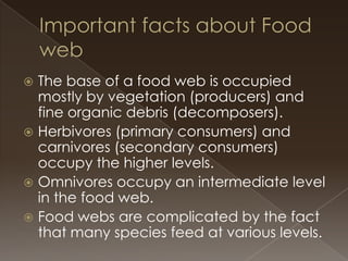 The base of a food web is occupied
mostly by vegetation (producers) and
fine organic debris (decomposers).
 Herbivores (primary consumers) and
carnivores (secondary consumers)
occupy the higher levels.
 Omnivores occupy an intermediate level
in the food web.
 Food webs are complicated by the fact
that many species feed at various levels.


 