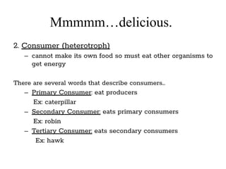 Mmmmm…delicious.
2. Consumer (heterotroph)
– cannot make its own food so must eat other organisms to
get energy
There are several words that describe consumers…
– Primary Consumer: eat producers
Ex: caterpillar
– Secondary Consumer: eats primary consumers
Ex: robin
– Tertiary Consumer: eats secondary consumers
Ex: hawk
 