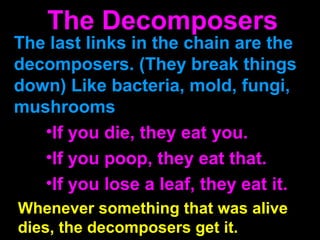 The last links in the chain are the
decomposers. (They break things
down) Like bacteria, mold, fungi,
mushrooms
•If you die, they eat you.
•If you poop, they eat that.
•If you lose a leaf, they eat it.
Whenever something that was alive
dies, the decomposers get it.
The Decomposers
 