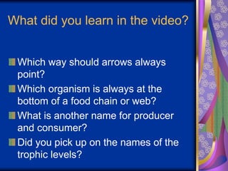 What did you learn in the video?
Which way should arrows always
point?
Which organism is always at the
bottom of a food chain or web?
What is another name for producer
and consumer?
Did you pick up on the names of the
trophic levels?
 
