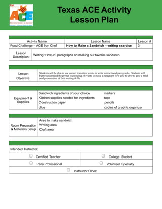 Texas ACE Activity
Lesson Plan
Activity Name Lesson Name Lesson #
Food Challenge – ACE Iron Chef How to Make a Sandwich – writing exercise 3
Lesson
Description:
Writing “How-to” paragraphs on making our favorite sandwich.
Lesson
Objective:
Students will be able to use correct transition words in write instructional paragraphs. Students will
better understand the proper sequencing of events to make a paragraph flow and be able to give a brief
oral presentation of their writing skills.
Equipment &
Supplies
Sandwich ingredients of your choice markers
Kitchen supplies needed for ingredients tape
Construction paper pencils
glue copies of graphic organizer
Room Preparation
& Materials Setup
Area to make sandwich
Writing area
Craft area
Intended Instructor:
Certified Teacher College Student
Para Professional Volunteer Specialty
Instructor Other:
 
