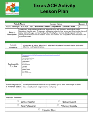 Texas ACE Activity
Lesson Plan
Activity Name Lesson Name Lesson #
Food Challenge – ACE Iron Chef My Plate 1
Lesson
Description:
The students will build on their knowledge of the importance of having a balanced meal.
This is a quick and informative activity for students to understand the 5 food groups and
the portions they need from protein, grains, vegetables, fruits, and dairy.
Lesson
Objective:
Students will be able to categorize various foods and determine the proper portion size
needed for a balanced meal.
Equipment &
Supplies
Grocery store ads white paper plates large poster pads
Food pictures construction paper markers
Crayons note cards projector
Computer glue
Room Preparation
& Materials Setup
A room that you will be able to set-up into small groups as well as work as a
large group. Have separate areas for art project and powerpoint presentation.
Intended Instructor:
Certified Teacher College Student
Para Professional Volunteer Specialty
Instructor Other:
 