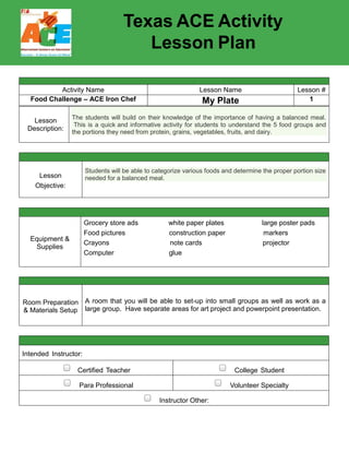 Texas ACE Activity
Lesson Plan
Activity Name Lesson Name Lesson #
Food Challenge – ACE Iron Chef Nutritional Labels – Compare and Combine Values 5
Lesson
Description:
The student understands that personal health decisions and behaviors affect his/her health
throughout their life span. The student will be able to identify food groups and describe the effects of
eating too much sugar and fat; healthy and unhealthy food choices; identify types of nutrients;
identify information on menus and food labels; and examine and analyze food labels and menus for
nutritional content.
Lesson
Objective:
Students will be able to read product labels and calculate the nutritional values provided to
determine healthy combinations.
Equipment &
Supplies
Food Pyramid coloring sheet (http://www.lucylearns.com/food-guide-pyramid-worksheet.html)
For each group:
Pizza Comparison worksheet
Muffin Pan Pizza recipe
Turkey pepperoni
Muffin pans
Mozzarella cheese
Pizza sauce
Pizza dough
Parmesan cheese
Cooking spray
Oven or toaster ovens
Room Preparation
& Materials Setup
Divide ingredients so that there is enough for each group; leave measuring to students
Make sure all utensils are provided for each group
Intended Instructor:
Certified Teacher College Student
Para Professional Volunteer Specialty
Instructor Other:
 