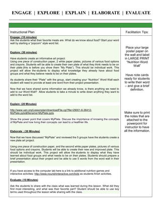 ENGAGE | EXPLORE | EXPLAIN | ELABORATE | EVALUATE
Instructional Plan Facilitation Tips:
Engage: (10 minutes):
Display both pictures below (cut/paste and print up on cardstock) and discuss them with your students.
Today, we are going to make muffin pan pizzas but before we do so, let’s look at the nutriotional value of each
ingredient. How can we create a healthier pizza?
Explore: (20 minutes)
Share a copy of the pizza comparison sheet. Discuss each ingredient: calories; serving sizes related to calories,
good points; bad points, etc. Decide which ingredients would be the healthiest and why.
Explain: (30 minutes)
Distribute ingredients to each group. Together, follow the recipe-using the ingredients you chose were the
healthiest. (if you were able to find them)
Elaborate: (15 minutes)
While pizzas are cooking, continue your discussion on other ways we could make the pizzas healthier: whole wheat
dough, ham or chicken instead of pepperoni, fruit or vegetables instead of pepperoni, just cheese, different cheeses:
feta, string, parmesan, goat cheese; no cheese, etc.)
Evaluate: (15 minutes)
Students will complete and color the blank food pyramid.
 