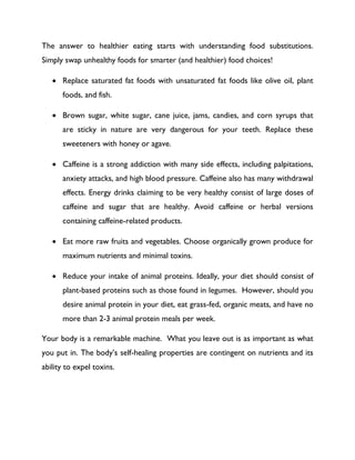 The answer to healthier eating starts with understanding food substitutions.
Simply swap unhealthy foods for smarter (and healthier) food choices!
 Replace saturated fat foods with unsaturated fat foods like olive oil, plant
foods, and fish.
 Brown sugar, white sugar, cane juice, jams, candies, and corn syrups that
are sticky in nature are very dangerous for your teeth. Replace these
sweeteners with honey or agave.
 Caffeine is a strong addiction with many side effects, including palpitations,
anxiety attacks, and high blood pressure. Caffeine also has many withdrawal
effects. Energy drinks claiming to be very healthy consist of large doses of
caffeine and sugar that are healthy. Avoid caffeine or herbal versions
containing caffeine-related products.
 Eat more raw fruits and vegetables. Choose organically grown produce for
maximum nutrients and minimal toxins.
 Reduce your intake of animal proteins. Ideally, your diet should consist of
plant-based proteins such as those found in legumes. However, should you
desire animal protein in your diet, eat grass-fed, organic meats, and have no
more than 2-3 animal protein meals per week.
Your body is a remarkable machine. What you leave out is as important as what
you put in. The body’s self-healing properties are contingent on nutrients and its
ability to expel toxins.
 