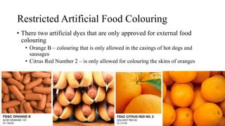 Restricted Artificial Food Colouring
• There two artificial dyes that are only approved for external food
colouring
• Orange B – colouring that is only allowed in the casings of hot dogs and
sausages
• Citrus Red Number 2 – is only allowed for colouring the skins of oranges
 