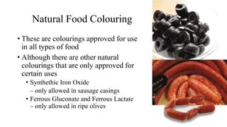 Natural Food Colouring
• These are colourings approved for use
in all types of food
• Although there are other natural
colourings that are only approved for
certain uses
• Synthethic Iron Oxide
– only allowed in sausage casings
• Ferrous Gluconate and Ferrous Lactate
– only allowed in ripe olives
 