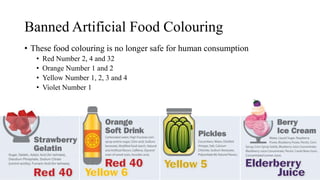 Banned Artificial Food Colouring
• These food colouring is no longer safe for human consumption
• Red Number 2, 4 and 32
• Orange Number 1 and 2
• Yellow Number 1, 2, 3 and 4
• Violet Number 1
 