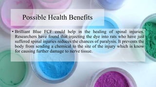 Possible Health Benefits
• Brilliant Blue FCF could help in the healing of spinal injuries.
Researchers have found that injecting the dye into rats who have just
suffered spinal injuries reduces the chances of paralysis. It prevents the
body from sending a chemical to the site of the injury which is know
for causing further damage to nerve tissue.
 