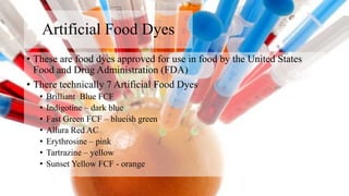 Artificial Food Dyes
• These are food dyes approved for use in food by the United States
Food and Drug Administration (FDA)
• There technically 7 Artificial Food Dyes
• Brilliant Blue FCF
• Indigotine – dark blue
• Fast Green FCF – blueish green
• Allura Red AC
• Erythrosine – pink
• Tartrazine – yellow
• Sunset Yellow FCF - orange
 
