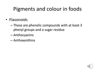 Pigments and colour in foods
• Flavonoids
– These are phenolic compounds with at least 3
phenyl groups and a sugar residue
– Anthocyanins
– Anthoxanthins
 