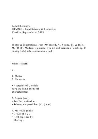 Food Chemistry
HTM301 – Food Science & Production
Version: September 4, 2019
1
photos & illustrations from [Myhrvold, N., Young, C., & Bilet,
M. (2011). Modernist cuisine: The art and science of cooking. C
ooking Lab] unless otherwise cited
What is Stuff?
2
1. Matter
2. Elements
• A species of , which
have the same chemical
characteristics
3. Atoms (unit)
• Smallest unit of an .
• Sub‐atomic particles: (+), ( ), (‐)
4. Molecule (unit)
• Group of ≥ 2 .
• Held together by .
• Sharing .
 