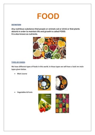 FOOD
DEFINITION:
Any nutritious substance that people or animals eat or drink or that plants
absorb in order to maintain life and growth is called FOOD.
It is also known as nutrients.
TYPES OF FOODS:
We have different types of foods in this world. in those types we will have a look inn main
types given below.
 Main course
 Vegetables & fruits
 