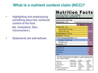 What is a nutrient content claim (NCC)? 
• Highlighting and emphasizing 
something about the nutritional 
content of the food . 
(fat, cholesterol, fiber, 
micronutrient.) 
• Statements are well-defined. 
 