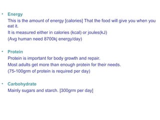 • Energy 
This is the amount of energy [calories] That the food will give you when you 
eat it. 
It is measured either in calories (kcal) or joules(kJ) 
(Avg human need 8700kj energy/day) 
• Protein 
Protein is important for body growth and repair. 
Most adults get more than enough protein for their needs. 
(75-100grm of protein is required per day) 
• Carbohydrate 
Mainly sugars and starch. [300grm per day] 
 