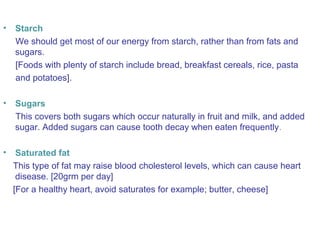 • Starch 
We should get most of our energy from starch, rather than from fats and 
sugars. 
[Foods with plenty of starch include bread, breakfast cereals, rice, pasta 
and potatoes]. 
• Sugars 
This covers both sugars which occur naturally in fruit and milk, and added 
sugar. Added sugars can cause tooth decay when eaten frequently. 
• Saturated fat 
This type of fat may raise blood cholesterol levels, which can cause heart 
disease. [20grm per day] 
[For a healthy heart, avoid saturates for example; butter, cheese] 
 