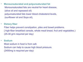 • Monounsaturated and polyunsaturated fat 
Monounsaturated fats are neutral for heart disease, 
(olive oil and rapeseed oil) 
polyunsaturated fats lower blood cholesterol levels, 
(sunflower oil and Soya oil), 
• Dietary fiber 
Fiber helps prevent constipation, piles and bowel problems. 
[ high-fiber breakfast cereals, whole meal bread, fruit and vegetables.) 
(25-30 grm required per day) 
• Sodium 
Most sodium in food is from salt. 
Sodium can help to cause high blood pressure. 
(2400mg is required per day) 
 