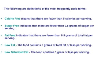 The following are definitions of the most frequently used terms: 
• Calorie Free means that there are fewer than 5 calories per serving. 
• Sugar Free indicates that there are fewer than 0.5 grams of sugar per 
serving. 
• Fat Free indicates that there are fewer than 0.5 grams of total fat per 
serving. 
• Low Fat - The food contains 3 grams of total fat or less per serving. 
• Low Saturated Fat - The food contains 1 gram or less per serving. 
 