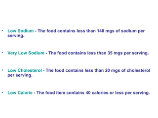 • Low Sodium - The food contains less than 140 mgs of sodium per 
serving. 
• Very Low Sodium - The food contains less than 35 mgs per serving. 
• Low Cholesterol - The food contains less than 20 mgs of cholesterol 
per serving. 
• Low Calorie - The food item contains 40 calories or less per serving. 
 