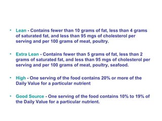 • Lean - Contains fewer than 10 grams of fat, less than 4 grams 
of saturated fat, and less than 95 mgs of cholesterol per 
serving and per 100 grams of meat, poultry. 
• Extra Lean - Contains fewer than 5 grams of fat, less than 2 
grams of saturated fat, and less than 95 mgs of cholesterol per 
serving and per 100 grams of meat, poultry, seafood. 
• High - One serving of the food contains 20% or more of the 
Daily Value for a particular nutrient 
• Good Source - One serving of the food contains 10% to 19% of 
the Daily Value for a particular nutrient. 
 