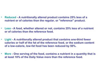 • Reduced - A nutritionally altered product contains 25% less of a 
nutrient or of calories than the regular, or "reference" product. 
• Less - A food, whether altered or not, contains 25% less of a nutrient 
or of calories than the reference food. 
• Light - A nutritionally altered product that contains one-third fewer 
calories or half of the fat of the reference food, or the sodium content 
of a low-calorie, low-fat food has been reduced by 50%. 
• More - One serving of the food, contains a nutrient in a quantity that is 
at least 10% of the Daily Value more than the reference food. 
 