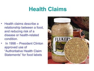Health Claims 
• Health claims describe a 
relationship between a food, 
and reducing risk of a 
disease or health-related 
condition. 
• In 1998 – President Clinton 
approved use of 
“Authoritative Health Claim 
Statements” for food labels 
 